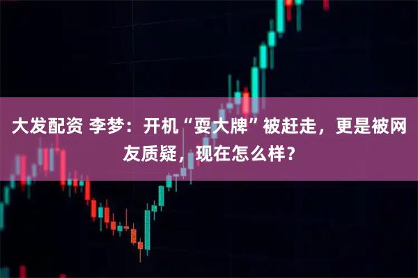 大发配资 李梦：开机“耍大牌”被赶走，更是被网友质疑，现在怎么样？